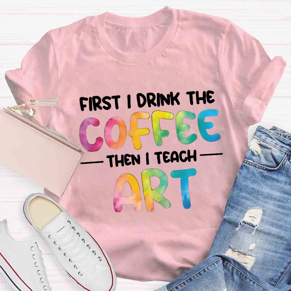 First I Drink The Coffee Then I Teach Art T-shirt