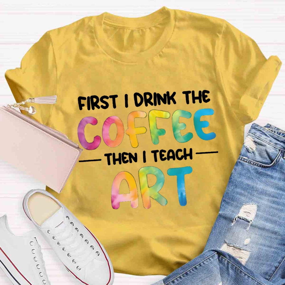 First I Drink The Coffee Then I Teach Art T-shirt