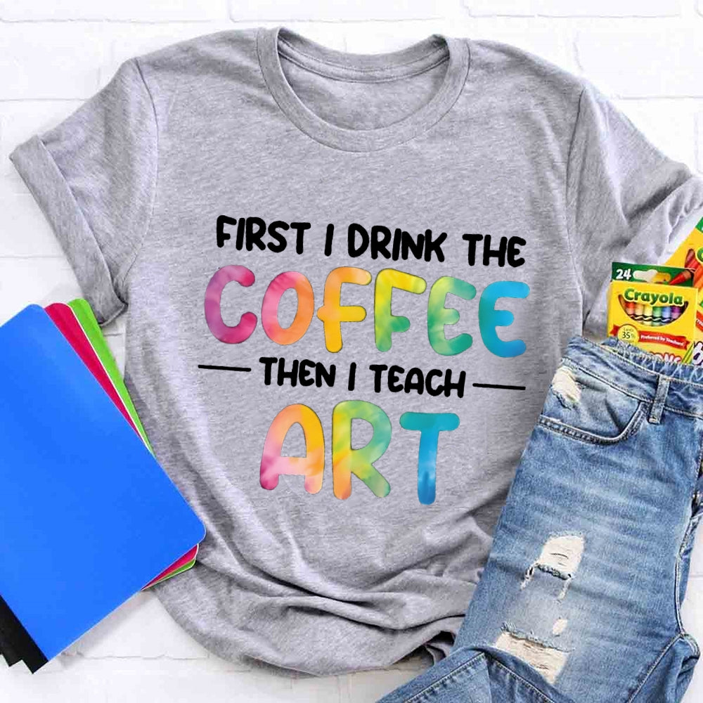 First I Drink The Coffee Then I Teach Art T-shirt