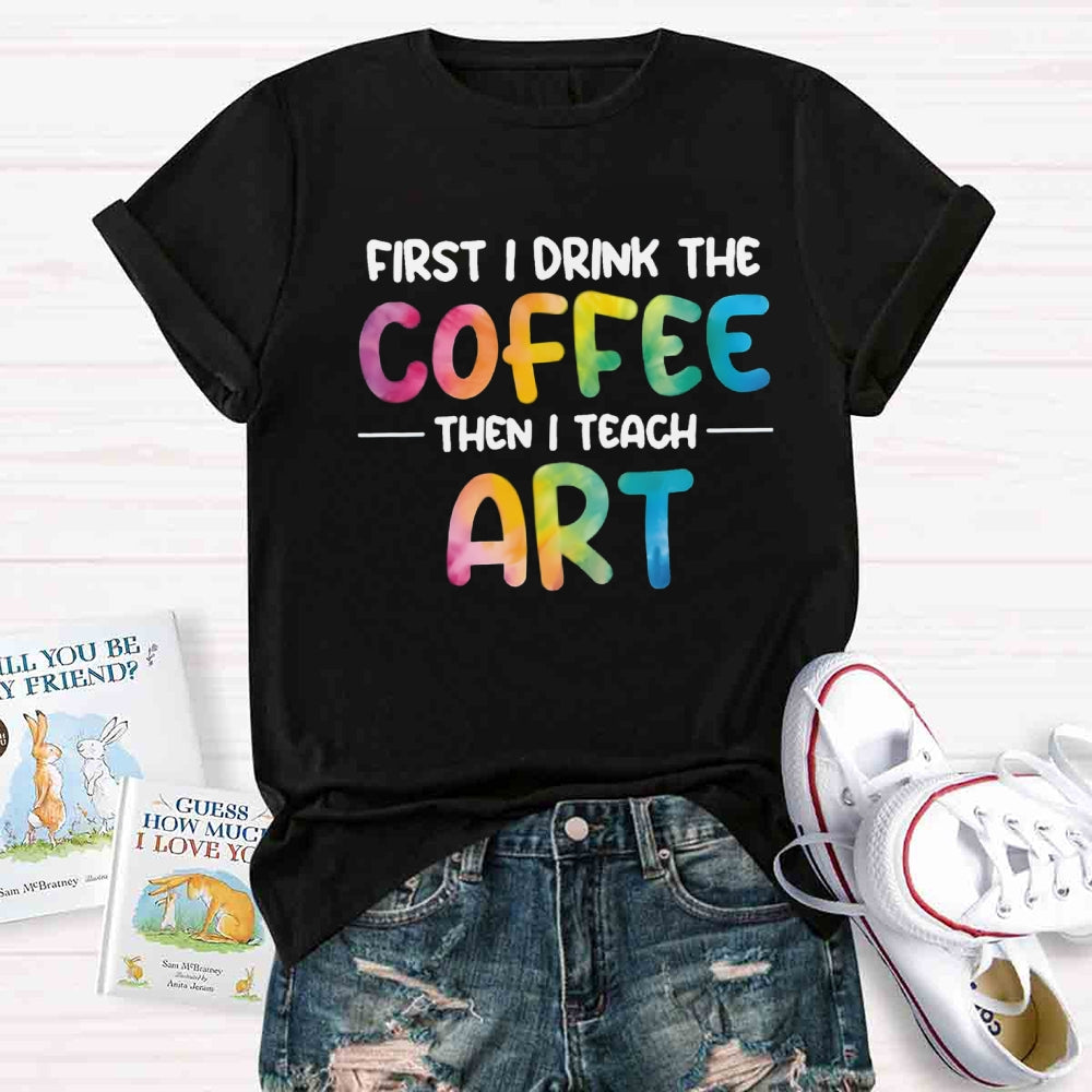 First I Drink The Coffee Then I Teach Art T-shirt