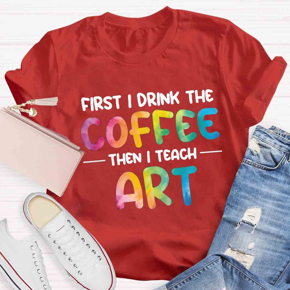 First I Drink The Coffee Then I Teach Art T-shirt
