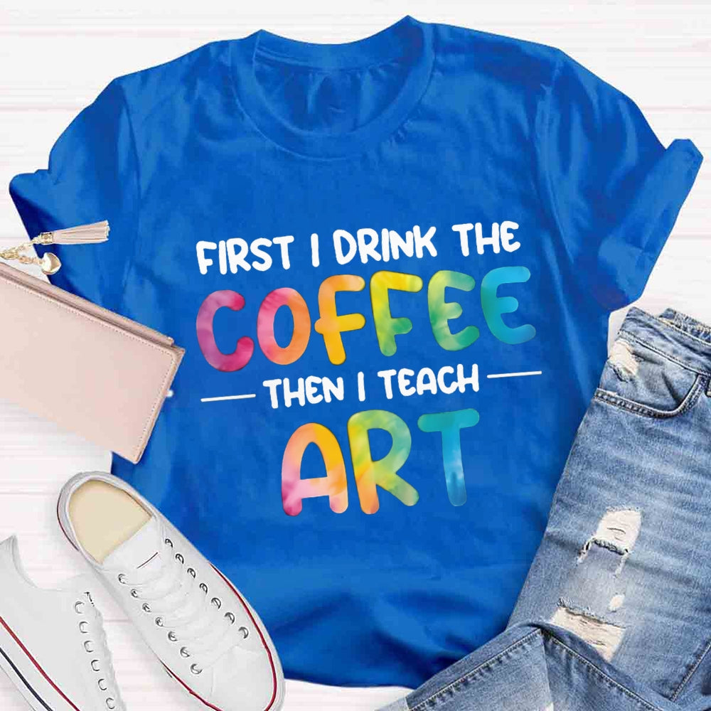 First I Drink The Coffee Then I Teach Art T-shirt