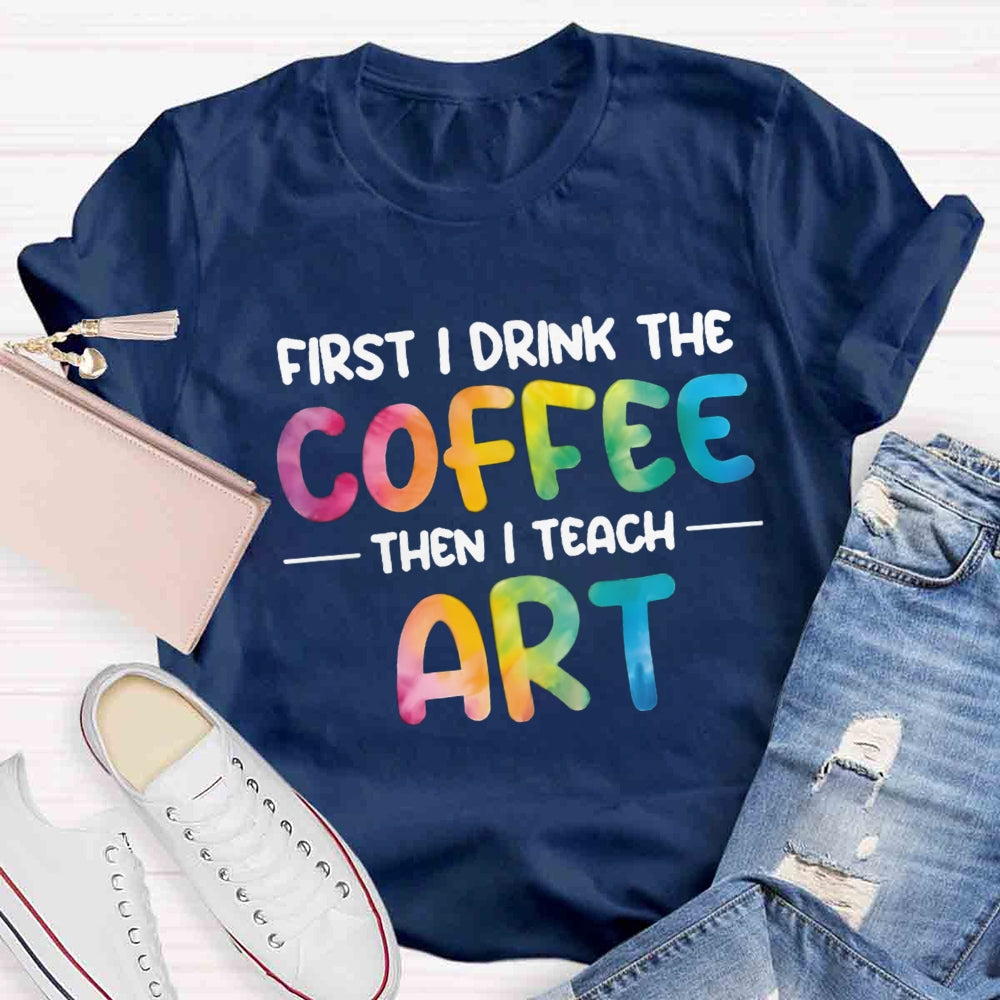 First I Drink The Coffee Then I Teach Art T-shirt