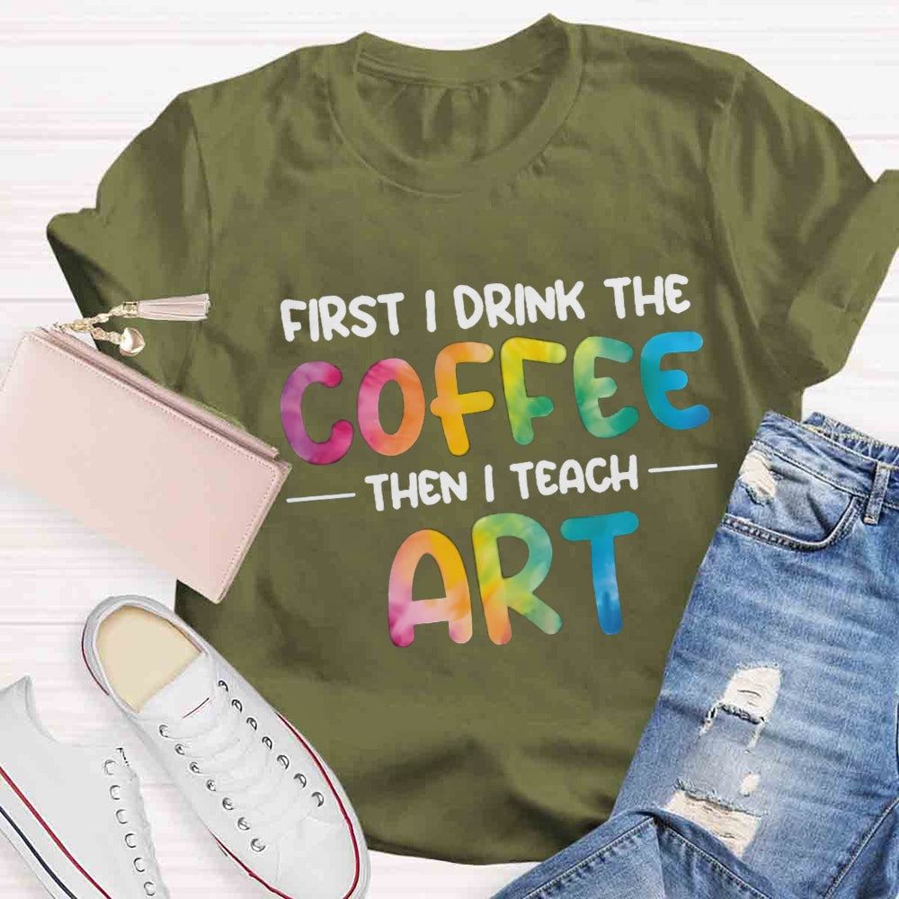 First I Drink The Coffee Then I Teach Art T-shirt